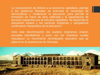 La incorporación de Bolivia a la economía capitalista, plantea
a los gobiernos liberales de entonces la necesidad de
democratizar y modernizar la educación para permitir la
formación de mano de obra calificada y la capacitación de
técnicos requeridos por la industria capitalista. Se desarrolla la
educación urbana y los sectores indígenas y campesinos
continuaron marginados de la educación.
Ante esta discriminación los pueblos originarios crearon
escuelas clandestinas y junto con los maestros rurales
impulsaron un movimiento reivindicador educativo que se
plasmó en la experiencia de Warisata.
 