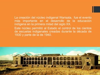 La creación del núcleo indigenal Warisata, fue el evento
más importante en el desarrollo de la educación
indígena en la primera mitad del siglo XX.
Este núcleo permitió al Estado el control de los cientos
de escuelas indigenales creadas durante la década de
1930 y parte de la de 1940.
 