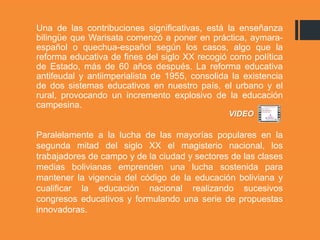 Una de las contribuciones significativas, está la enseñanza
bilingüe que Warisata comenzó a poner en práctica, aymara-
español o quechua-español según los casos, algo que la
reforma educativa de fines del siglo XX recogió como política
de Estado, más de 60 años después. La reforma educativa
antifeudal y antiimperialista de 1955, consolida la existencia
de dos sistemas educativos en nuestro país, el urbano y el
rural, provocando un incremento explosivo de la educación
campesina.
Paralelamente a la lucha de las mayorías populares en la
segunda mitad del siglo XX el magisterio nacional, los
trabajadores de campo y de la ciudad y sectores de las clases
medias bolivianas emprenden una lucha sostenida para
mantener la vigencia del código de la educación boliviana y
cualificar la educación nacional realizando sucesivos
congresos educativos y formulando una serie de propuestas
innovadoras.
VIDEO
 