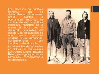 Los procesos de cambios
históricos que se
desarrollan en el momento
actual, plantea la
oportunidad histórica de
cambiar de raíz la política
educativa, haciendo de la
misma el motor para el
desarrollo sostenible del
estado y la instauración de
una nueva sociedad
solidaria, justa, armoniosa,
complementaria con
identidad cultural propia.
La nueva ley de educación
en Bolivia, es demonizada
Ley Avelino Siñani - Elizardo
Pérez, pero ¿porque que se
llama así?, conoceremos a
los personajes.
 