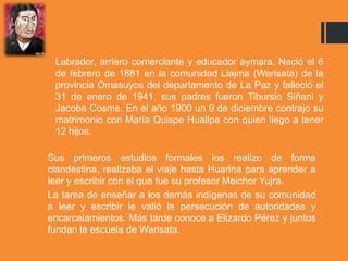 Labrador, arriero comerciante y educador aymara. Nació el 6
de febrero de 1881 en la comunidad Llajma (Warisata) de la
provincia Omasuyos del departamento de La Paz y falleció el
31 de enero de 1941, sus padres fueron Tibursio Siñani y
Jacoba Cosme. En el año 1900 un 9 de diciembre contrajo su
matrimonio con María Quispe Huallpa con quien llego a tener
12 hijos.
Sus primeros estudios formales los realizo de forma
clandestina, realizaba el viaje hasta Huarina para aprender a
leer y escribir con el que fue su profesor Melchor Yujra.
La tarea de enseñar a los demás indígenas de su comunidad
a leer y escribir le valió la persecución de autoridades y
encarcelamientos. Más tarde conoce a Elizardo Pérez y juntos
fundan la escuela de Warisata.
 
