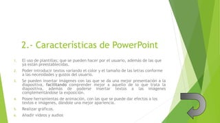 2.- Características de PowerPoint
1. El uso de plantillas; que se pueden hacer por el usuario, además de las que
ya están preestablecidas.
2. Poder introducir textos variando el color y el tamaño de las letras conforme
a las necesidades y gustos del usuario.
3. Se pueden insertar imágenes con las que se da una mejor presentación a la
diapositiva, facilitando comprender mejor a aquello de lo que trata la
diapositiva, además de poderse insertar textos a las imágenes
complementándose la exposición.
4. Posee herramientas de animación, con las que se puede dar efectos a los
textos e imágenes, dándole una mejor apariencia.
5. Realizar gráficos.
6. Añadir videos y audios
 