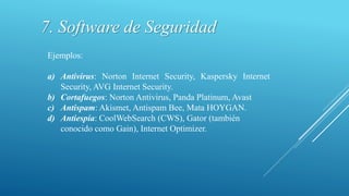 Ejemplos:
a) Antivirus: Norton Internet Security, Kaspersky Internet
Security, AVG Internet Security.
b) Cortafuegos: Norton Antivirus, Panda Platinum, Avast
c) Antispam: Akismet, Antispam Bee, Mata HOYGAN.
d) Antiespía: CoolWebSearch (CWS), Gator (también
conocido como Gain), Internet Optimizer.
7. Software de Seguridad
 