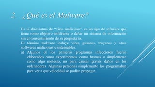 2. ¿Qué es el Malware?
Es la abreviatura de “virus malicioso”, es un tipo de software que
tiene como objetivo infiltrarse o dañar un sistema de información
sin el consentimiento de su propietario.
El término malware incluye virus, gusanos, troyanos y otros
softwares maliciosos e indeseables.
a) Algunos de los primeros programas infecciosos fueron
elaborados como experimentos, como bromas o simplemente
como algo molesto, no para causar graves daños en los
ordenadores. Algunas personas simplemente los programaban
para ver a que velocidad se podían propagar.
 