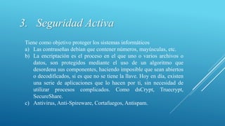 3. Seguridad Activa
Tiene como objetivo proteger los sistemas informáticos
a) Las contraseñas debían que contener números, mayúsculas, etc.
b) La encriptación es el proceso en el que uno o varios archivos o
datos, son protegidos mediante el uso de un algoritmo que
desordena sus componentes, haciendo imposible que sean abiertos
o decodificados, si es que no se tiene la llave. Hoy en día, existen
una serie de aplicaciones que lo hacen por ti, sin necesidad de
utilizar procesos complicados. Como dsCrypt, Truecrypt,
SecureShare.
c) Antivirus, Anti-Spireware, Cortafuegos, Antispam.
 