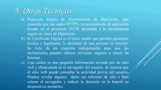 5. Otras Técnicas
a) Protocolo Seguro de Transferencia de Hipertexto, más
conocido por sus siglas HTTPS, es un protocolo de aplicación
basado en el protocolo HTTP, destinado a la transferencia
segura de datos de Hipertexto.
b) El Certificado Digital es el único medio que permite garantizar
técnica y legalmente la identidad de una persona en Internet.
Se trata de un requisito indispensable para que las
instituciones puedan ofrecer servicios seguros a través de
Internet.
c) Una cookie es una pequeña información enviada por un sitio
web y almacenada en el navegador del usuario, de manera que
el sitio web puede consultar la actividad previa del usuario.
Pueden revelar algunos datos sin informar de ello o bien
saturar el navegador y reducir la duración en la batería en
dispositivos portátiles.
 