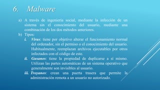 6. Malware
a) A través de ingeniería social, mediante la infección de un
sistema sin el conocimiento del usuario, mediante una
combinación de los dos métodos anteriores.
b) Tipos:
i. Virus: tiene por objetivo alterar el funcionamiento normal
del ordenador, sin el permiso o el conocimiento del usuario.
Habitualmente, reemplazan archivos ejecutables por otros
infectados con el código de este.
ii. Gusanos: tiene la propiedad de duplicarse a sí mismo.
Utilizan las partes automáticas de un sistema operativo que
generalmente son invisibles al usuario.
iii. Troyanos: crean una puerta trasera que permite la
administración remota a un usuario no autorizado.
 
