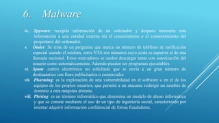 iv. Spyware: recopila información de un ordenador y después transmite esta
información a una entidad externa sin el conocimiento o el consentimiento del
propietario del ordenador.
v. Dialer: Se trata de un programa que marca un número de teléfono de tarificación
especial usando el módem, estos NTA son números cuyo coste es superior al de una
llamada nacional. Estos marcadores se suelen descargar tanto con autorización del
usuario como automáticamente. Además pueden ser programas ejecutables.
vi. Spam: correo electrónico no solicitado que se envía a un gran número de
destinatarios con fines publicitarios o comerciales
vii. Pharming: es la explotación de una vulnerabilidad en el software o en el de los
equipos de los propios usuarios, que permite a un atacante redirigir un nombre de
dominio a otra máquina distinta.
viii. Phising: es un término informático que denomina un modelo de abuso informático
y que se comete mediante el uso de un tipo de ingeniería social, caracterizado por
intentar adquirir información confidencial de forma fraudulenta.
6. Malware
 