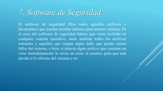 7. Software de Seguridad
El software de seguridad filtra todos aquellos archivos y
documentos que puedan resultar dañinos para nuestro sistema. En
el caso del software de seguridad básico que viene incluido en
cualquier sistema operativo, suele analizar todos los archivos
entrantes y aquellos que tengan algún daño que pueda causar
fallos del sistema, o bien, si detecta algún archivo que contiene un
virus inmediatamente le envía un aviso al usuario, para que este
decida si lo elimina del sistema o no.
 