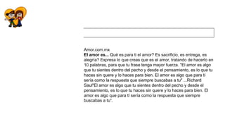 Amor.com.mx
El amor es... Qué es para ti el amor? Es sacrificio, es entrega, es
alegría? Expresa lo que creas que es el amor, tratando de hacerlo en
10 palabras, para que tu frase tenga mayor fuerza. "El amor es algo
que tu sientes dentro del pecho y desde el pensamiento, es lo que tu
haces sin quere y lo haces para bien. El amor es algo que para tí
sería como la respuesta que siempre buscabas a tu" ...Richard
Saul"El amor es algo que tu sientes dentro del pecho y desde el
pensamiento, es lo que tu haces sin quere y lo haces para bien. El
amor es algo que para tí sería como la respuesta que siempre
buscabas a tu“.
 