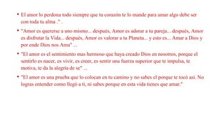 • El amor lo perdona todo siempre que tu corazón te lo mande para amar algo debe ser
con toda tu alma ." .
• "Amor es quererse a uno mismo... después, Amor es adorar a tu pareja... después, Amor
es disfrutar la Vida... después, Amor es valorar a tu Planeta... y esto es... Amar a Dios y
por ende Dios nos Ama" ...
• "El amor es el sentimiento mas hermoso que haya creado Dios en nosotros, porque el
sentirlo es nacer, es vivir, es creer, es sentir una fuerza superior que te impulsa, te
motiva, te da la alegría de se" ...
• "El amor es una prueba que lo colocan en tu camino y no sabes el porque te tocó así. No
logras entender como llegó a ti, ni sabes porque en esta vida tienes que amar."
 