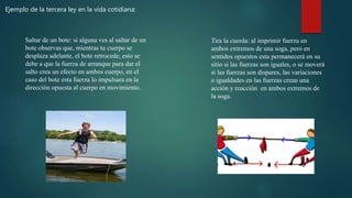 Ejemplo de la tercera ley en la vida cotidiana:
Saltar de un bote: si alguna ves al saltar de un
bote observas que, mientras tu cuerpo se
desplaza adelante, el bote retrocede, esto se
debe a que la fuerza de arranque para dar el
salto crea un efecto en ambos cuerpo, en el
caso del bote esta fuerza lo impulsara en la
dirección opuesta al cuerpo en movimiento.
Tira la cuerda: al imprimir fuerza en
ambos extremos de una soga, pero en
sentidos opuestos esta permanecerá en su
sitio si las fuerzas son iguales, o se moverá
si las fuerzas son dispares, las variaciones
o igualdades en las fuerzas crean una
acción y reacción en ambos extremos de
la soga.
 