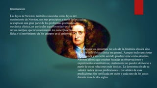 Introducción
Las leyes de Newton, también conocidas como leyes del
movimiento de Newton, son tres principios a partir de los cuales
se explican una gran parte de los problemas planteados en
mecánica clásica, en particular aquellos relativos al movimiento
de los cuerpos, que revolucionaron los conceptos básicos de la
física y el movimiento de los cuerpos en el universo.
Constituyen los cimientos no solo de la dinámica clásica sino
también de la física clásica en general. Aunque incluyen ciertas
definiciones y en cierto sentido pueden verse como axiomas,
Newton afirmó que estaban basadas en observaciones y
experimentos cuantitativos; ciertamente no pueden derivarse a
partir de otras relaciones más básicas. La demostración de su
validez radica en sus predicciones... La validez de esas
predicciones fue verificada en todos y cada uno de los casos
durante más de dos siglos.
 