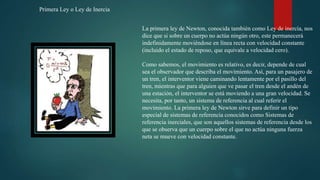 La primera ley de Newton, conocida también como Ley de inercía, nos
dice que si sobre un cuerpo no actúa ningún otro, este permanecerá
indefinidamente moviéndose en línea recta con velocidad constante
(incluido el estado de reposo, que equivale a velocidad cero).
Como sabemos, el movimiento es relativo, es decir, depende de cual
sea el observador que describa el movimiento. Así, para un pasajero de
un tren, el interventor viene caminando lentamente por el pasillo del
tren, mientras que para alguien que ve pasar el tren desde el andén de
una estación, el interventor se está moviendo a una gran velocidad. Se
necesita, por tanto, un sistema de referencia al cual referir el
movimiento. La primera ley de Newton sirve para definir un tipo
especial de sistemas de referencia conocidos como Sistemas de
referencia inerciales, que son aquellos sistemas de referencia desde los
que se observa que un cuerpo sobre el que no actúa ninguna fuerza
neta se mueve con velocidad constante.
Primera Ley o Ley de Inercia
 