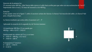 Ejercicio de la primera ley:
Un ascensor pesa 400 Kp. ¿Qué fuerza debe ejercer el cable hacia arriba para que suba con una aceleración de 5 m/s2?
Suponiendo nulo el roce y la masa del ascensor es de 400 Kg.
Solución
Como puede verse en la figura 7, sobre el ascensor actúan dos fuerzas: la fuerza F de tracción del cable y la fuerza P del
peso, dirigida hacia abajo.
La fuerza resultante que actúa sobre el ascensor es F – P
Aplicando la ecuación de la segunda ley de Newton tenemos:
Al transformar 400 Kp a N nos queda que:
400 Kp = 400 x 9,8 N = 3920 N
Sustituyendo los valores de P, m y a se tiene:
F – 3920 N = 400 Kg. x 0,5 m/s2
F – 3920 N = 200 N
Si despejamos F tenemos:
F = 200 N + 3920 N
F = 4120 N
P
F
A
 