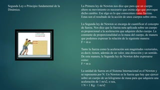 Segunda Ley o Principio fundamental de la
Dinámica.
La Primera ley de Newton nos dice que para que un cuerpo
altere su movimiento es necesario que exista algo que provoque
dicho cambio. Ese algo es lo que conocemos como fuerzas.
Estas son el resultado de la acción de unos cuerpos sobre otros.
La Segunda ley de Newton se encarga de cuantificar el concepto
de fuerza. Nos dice que la fuerza neta aplicada sobre un cuerpo
es proporcional a la aceleración que adquiere dicho cuerpo. La
constante de proporcionalidad es la masa del cuerpo, de manera
que podemos expresar la relación de la siguiente manera:
F = m a
Tanto la fuerza como la aceleración son magnitudes vectoriales,
es decir, tienen, además de un valor, una dirección y un sentido.
De esta manera, la Segunda ley de Newton debe expresarse
como:
F = m a
La unidad de fuerza en el Sistema Internacional es el Newton y
se representa por N. Un Newton es la fuerza que hay que ejercer
sobre un cuerpo de un kilogramo de masa para que adquiera una
aceleración de 1 m/s2, o sea,
1 N = 1 Kg · 1 m/s2
 