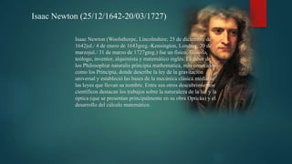Isaac Newton (25/12/1642-20/03/1727)
Isaac Newton (Woolsthorpe, Lincolnshire; 25 de diciembre de
1642jul./ 4 de enero de 1643greg.-Kensington, Londres; 20 de
marzojul./ 31 de marzo de 1727greg.) fue un físico, filósofo,
teólogo, inventor, alquimista y matemático inglés. Es autor de
los Philosophiæ naturalis principia mathematica, más conocidos
como los Principia, donde describe la ley de la gravitación
universal y estableció las bases de la mecánica clásica mediante
las leyes que llevan su nombre. Entre sus otros descubrimientos
científicos destacan los trabajos sobre la naturaleza de la luz y la
óptica (que se presentan principalmente en su obra Opticks) y el
desarrollo del cálculo matemático.
 