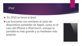 iPad
 En 2010 se lanza la Ipad
 Las funciones son similares al resto de
dispositivos portátiles de Apple, como es el
caso del iPhone o iPod touch, aunque la
pantalla es más grande y su hardware más
potente.
 