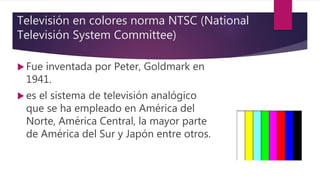 Televisión en colores norma NTSC (National
Televisión System Committee)
 Fue inventada por Peter, Goldmark en
1941.
 es el sistema de televisión analógico
que se ha empleado en América del
Norte, América Central, la mayor parte
de América del Sur y Japón entre otros.
 