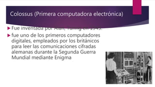 Colossus (Primera computadora electrónica)
 Fue inventada por Alan, Turing en 1943.
 fue uno de los primeros computadores
digitales, empleados por los británicos
para leer las comunicaciones cifradas
alemanas durante la Segunda Guerra
Mundial mediante Enigma
 