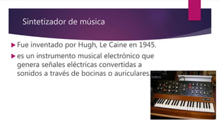 Sintetizador de música
 Fue inventado por Hugh, Le Caine en 1945.
 es un instrumento musical electrónico que
genera señales eléctricas convertidas a
sonidos a través de bocinas o auriculares.
 