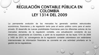REGULACIÓN CONTABLE PÚBLICA EN
COLOMBIA
LEY 1314 DEL 2009
La permanente evolución de los mercados ha generado cambios estructurales
económicos, financieros y de regulación tanto para el sector público como para el sector
privado. El desarrollo de nuevas posibilidades financieras para los diferentes actores de los
mercados demanda, de la regulación contable, una actualización constante de sus
directrices. actualmente en Colombia, a partir de la expedición de las leyes 1314 de 2009
y 1450 de 2011, la convergencia de la regulación contable colombiana con estándares
internacionales de información financiera se convierte en una actividad prioritaria en la
gestión de los reguladores.
 