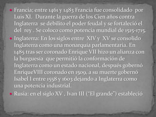  Francia; entre 1461 y 1483 Francia fue consolidado por
Luis XI. Durante la guerra de los Cien años contra
Inglaterra se debilito el poder feudal y se fortaleció el
del rey . Se coloco como potencia mundial de 1515-1715.
 Inglaterra: En los siglos entre XIV y XV se consolido
Inglaterra como una monarquía parlamentaria. En
1485 tras ser coronado Enrique VII hizo un alianza con
la burguesía que permitió la conformación de
Inglaterra como un estado nacional, después gobernó
EnriqueVIII coronado en 1509, a su muerte gobernó
Isabel I entre 1558 y 1603 dejando a Inglaterra como
una potencia industrial.
 Rusia: en el siglo XV , Ivan III (“El grande”) estableció
 