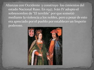 Alianzas con Occidente y construyo los cimientos del
estado Nacional Ruso. En 1547, Iván IV adopto el
sobrenombre de “El terrible” por que sometió
mediante la violencia a los nobles, pero a pesar de esto
era apreciado por el pueblo por establecer un Imperio
poderoso.
 