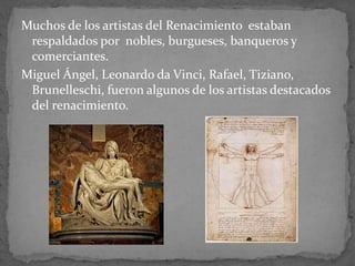 Muchos de los artistas del Renacimiento estaban
respaldados por nobles, burgueses, banqueros y
comerciantes.
Miguel Ángel, Leonardo da Vinci, Rafael, Tiziano,
Brunelleschi, fueron algunos de los artistas destacados
del renacimiento.
 