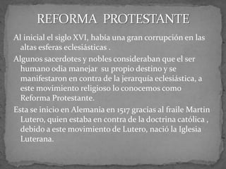 Al inicial el siglo XVI, había una gran corrupción en las
altas esferas eclesiásticas .
Algunos sacerdotes y nobles consideraban que el ser
humano odia manejar su propio destino y se
manifestaron en contra de la jerarquía eclesiástica, a
este movimiento religioso lo conocemos como
Reforma Protestante.
Esta se inicio en Alemania en 1517 gracias al fraile Martin
Lutero, quien estaba en contra de la doctrina católica ,
debido a este movimiento de Lutero, nació la Iglesia
Luterana.
 