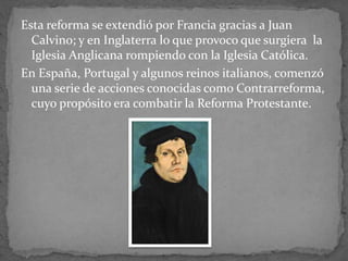 Esta reforma se extendió por Francia gracias a Juan
Calvino; y en Inglaterra lo que provoco que surgiera la
Iglesia Anglicana rompiendo con la Iglesia Católica.
En España, Portugal y algunos reinos italianos, comenzó
una serie de acciones conocidas como Contrarreforma,
cuyo propósito era combatir la Reforma Protestante.
 