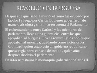 Después de que Isabel I murió, el trono fue ocupado por
Jacobo I y luego por Carlos I, quienes gobernaron de
manera absoluta y sin tomar en cuenta el Parlamento.
El enfrentamiento entre Carlos I y los miembros del
parlamento llevo a una guerra civil entre los que
apoyaban al burgués Oliver Cromwell y los nobles que
apoyaban al monarca, quedando como victorioso a
Cromwell, quien estableció un gobierno republicano,
que se regia por u consejo de estado , quien años
después disolvió el parlamento .
En 1660 se restauro la monarquía gobernando Carlos II.
 