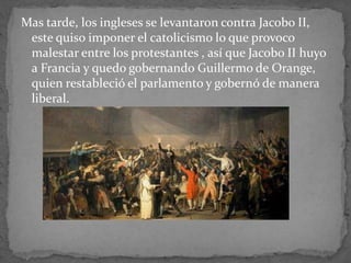 Mas tarde, los ingleses se levantaron contra Jacobo II,
este quiso imponer el catolicismo lo que provoco
malestar entre los protestantes , así que Jacobo II huyo
a Francia y quedo gobernando Guillermo de Orange,
quien restableció el parlamento y gobernó de manera
liberal.
 