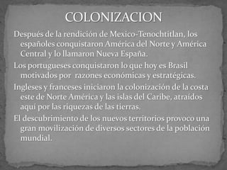 Después de la rendición de Mexico-Tenochtitlan, los
españoles conquistaron América del Norte y América
Central y lo llamaron Nueva España.
Los portugueses conquistaron lo que hoy es Brasil
motivados por razones económicas y estratégicas.
Ingleses y franceses iniciaron la colonización de la costa
este de Norte América y las islas del Caribe, atraídos
aquí por las riquezas de las tierras.
El descubrimiento de los nuevos territorios provoco una
gran movilización de diversos sectores de la población
mundial.
 