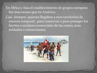 En África y Asia el establecimiento de grupos europeos
fue mas escaso que en América.
Casi siempre, quienes llegaban a esos territorios de
manera temporal , para comerciar o para proteger los
fuertes o enclaves comerciales de las costas, eran
soldados o comerciantes.
 