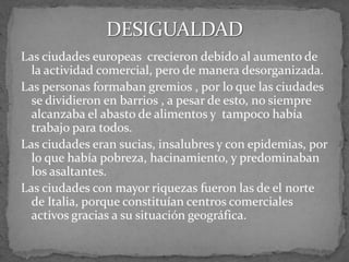 Las ciudades europeas crecieron debido al aumento de
la actividad comercial, pero de manera desorganizada.
Las personas formaban gremios , por lo que las ciudades
se dividieron en barrios , a pesar de esto, no siempre
alcanzaba el abasto de alimentos y tampoco había
trabajo para todos.
Las ciudades eran sucias, insalubres y con epidemias, por
lo que había pobreza, hacinamiento, y predominaban
los asaltantes.
Las ciudades con mayor riquezas fueron las de el norte
de Italia, porque constituían centros comerciales
activos gracias a su situación geográfica.
 