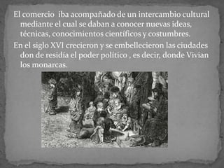 El comercio iba acompañado de un intercambio cultural
mediante el cual se daban a conocer nuevas ideas,
técnicas, conocimientos científicos y costumbres.
En el siglo XVI crecieron y se embellecieron las ciudades
don de residía el poder político , es decir, donde Vivian
los monarcas.
 