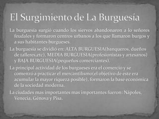 La burguesía surgió cuando los siervos abandonaron a lo señores
feudales y formaron centros urbanos a los que llamaron burgos y
a sus habitantes burgueses.
La burguesía se dividió en: ALTA BURGUESIA(banqueros, dueños
de talleres,etc), MEDIA BURGUESIA(profesionistas y artesanos)
y BAJA BURGUESIA(pequeños comerciantes).
La principal actividad de los burgueses era el comercio y se
comenzó a practicar el mercantilismo(el objetivo de este era
acumular la mayor riqueza posible), formaron la base económica
de la sociedad moderna.
La ciudades mas importantes mas importantes fueron: Nápoles,
Venecia, Génova y Pisa.
 