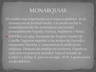 El cambio mas importante en el aspecto político en la
transacción de la edad media a la moderna fue la
consolidación de las monarquías nacionales,
principalmente España, Francia, Inglaterra y Rusia.
 ESPAÑA: en 1469, Fernando de Aragón e Isabel de
Castilla lograron expulsar a los árabes de Granada y
conquistar Navarra y concretaron la unificación
religiosa. Después de ampliar su territorio, España se
convirtió en potencia mundial bajo el reinado de
Carlos I y Felipe II, pero en el siglo XVII, España entro
en decadencia.
 