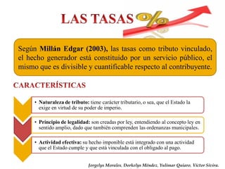 Según Millán Edgar (2003), las tasas como tributo vinculado,
el hecho generador está constituido por un servicio público, el
mismo que es divisible y cuantificable respecto al contribuyente.
• Naturaleza de tributo: tiene carácter tributario, o sea, que el Estado la
exige en virtud de su poder de imperio.
• Principio de legalidad: son creadas por ley, entendiendo al concepto ley en
sentido amplio, dado que también comprenden las ordenanzas municipales.
• Actividad efectiva: su hecho imponible está integrado con una actividad
que el Estado cumple y que está vinculada con el obligado al pago.
Jorgelys Morales, Dorkelys Méndez, Yulimar Quiaro, Víctor Sivira.
 