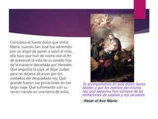 Considera el fuerte dolor que sintió
María, cuando San José fue advertido
por un ángel de poner a salvo al niño,
ella tuvo que huir de noche con el fin
de preservar la vida de su amado hijo
de la masacre decretada por Herodes.
Qué angustia la suya, al dejar Judea,
para no dejarse alcanzar por los
soldados del despiadado rey. Qué
grande fueron sus privaciones en ese
largo viaje. Qué sufrimiento con su
recién nacido en una tierra de exilio.
Te acompañamos en este dolor, Santa
Madre, y por los méritos del mismo,
haz que sepamos huir siempre de las
tentaciones de satanás y sus secuaces.
-Rezar el Ave María-
 