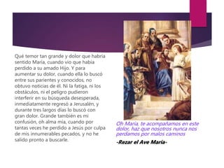 Qué temor tan grande y dolor que habría
sentido María, cuando vio que había
perdido a su amado Hijo. Y para
aumentar su dolor, cuando ella lo buscó
entre sus parientes y conocidos, no
obtuvo noticias de él. Ni la fatiga, ni los
obstáculos, ni el peligro pudieron
interferir en su búsqueda desesperada,
inmediatamente regresó a Jerusalén, y
durante tres largos días lo buscó con
gran dolor. Grande también es mi
confusión, oh alma mía, cuando por
tantas veces he perdido a Jesús por culpa
de mis innumerables pecados, y no he
salido pronto a buscarle.
Oh María, te acompañamos en este
dolor, haz que nosotros nunca nos
perdamos por malos caminos
-Rezar el Ave María-
 