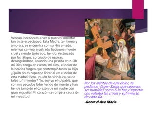 Vengan, pecadores, a ver si pueden soportar
tan triste espectáculo. Esta Madre, tan tierna y
amorosa, se encuentra con su Hijo amado,
mientras camina arrastrado hacia una muerte
cruel y siendo torturado, herido, destrozado
por los látigos, coronado de espinas,
desangrándose, llevando una pesada cruz. Oh
mi Dios, tenga en cuenta, mi alma, el dolor de
la bendita Virgen que contempló tanto su Hijo
¿Quién no es capaz de llorar al ver el dolor de
esta madre? Pero, ¿quién ha sido la causa de
tales sufrimientos? ¡Yo, soy yo el culpable, que
con mis pecados lo he herido de muerte y han
herido también el corazón de mi madre con
gran angustia! Mi corazón se rompe a causa de
mi ingratitud.
Por los méritos de este dolor, te
pedimos, Virgen Santa, que sepamos
ser humildes como Él lo fue y soportar
con valentía las cruces y sufrimiento
de cada día.
-Rezar el Ave María-
 