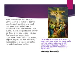 Mira, alma devota, mira hacia el
Calvario, sobre el cual se colocaron
dos altares de sacrificio, uno en el
cuerpo de Jesús, y el otro en el
corazón de María. Triste es ver a esa
querida madre ahogándose en un mar
de dolor, al ver a su amado Hijo, que
forma parte de su propio ser,
cruelmente clavado en la cruz. Como
se puso de pie a los pies de la cruz,
traspasada por la espada del dolor,
mirando los ojos de su hijo.
Te acompañamos en este dolor,
Madre virginal, y por los méritos del
mismo, no permitas que jamás
muramos en pecado y haz que
podamos recibir los frutos de la
redención.
-Rezar el Ave María-
 