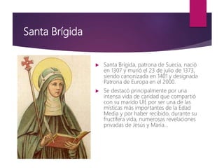 Santa Brígida
 Santa Brígida, patrona de Suecia, nació
en 1307 y murió el 23 de julio de 1373,
siendo canonizada en 1401 y designada
Patrona de Europa en el 2000.
 Se destacó principalmente por una
intensa vida de caridad que compartió
con su marido Ulf, por ser una de las
místicas más importantes de la Edad
Media y por haber recibido, durante su
fructífera vida, numerosas revelaciones
privadas de Jesús y María…
 