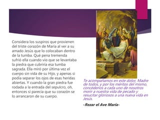 Considera los suspiros que provienen
del triste corazón de María al ver a su
amado Jesús que lo colocaban dentro
de la tumba. Qué pena tremenda
sufrió ella cuando vio que se levantaba
la piedra que cubriría esa tumba
sagrada. Ella miró por última vez el
cuerpo sin vida de su Hijo, y apenas si
podía separar los ojos de esas heridas
abiertas. Y cuando la gran piedra fue
rodada a la entrada del sepulcro, oh,
entonces sí parecía que su corazón se
lo arrancaron de su cuerpo.
Te acompañamos en este dolor, Madre
de todos, y por los méritos del mismo,
concédenos a cada uno de nosotros
morir a nuestra vida de pecado y
resucitar gloriosos a una nueva vida en
Jesús.
-Rezar el Ave María-
 