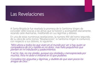 Las Revelaciones
A Santa Brígida le fue revelada la promesa de la Santísima Virgen de
conceder siete Gracias a las almas que la honren y acompañen diariamente,
rezando siete Avemarías, meditando en sus lágrimas y dolores.
En una de estas numerosas revelaciones, la número XIV del tomo segundo,
de su obra de ocho tomos “Revelaciones”, la Santísima Virgen le comunicó,
con respecto a sus dolores, lo siguiente:
“Miro ahora a todos los que viven en el mundo por ver si hay quien se
compadezca de mí y medite en mi dolor; mas hallo poquísimos que
piensen en mi tribulación y padecimientos.
Y así tú, hija, no me olvides, aunque soy olvidada y menospreciada por
muchos, mira mi dolor e imítame en lo que pudieres.
Considera mis angustias y lágrimas, y duélete de que sean pocos los
amigos de Dios”.
 