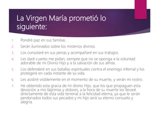 La Virgen María prometió lo
siguiente:
1. Pondré paz en sus familias.
2. Serán iluminados sobre los misterios divinos.
3. Los consolaré en sus penas y acompañaré en sus trabajos.
4. Les daré cuanto me pidan, siempre que no se oponga a la voluntad
adorable de mi Divino Hijo y a la salvación de sus almas.
5. Los defenderé en sus batallas espirituales contra el enemigo infernal y los
protegeré en cada instante de su vida.
6. Les asistiré visiblemente en el momento de su muerte, y verán mi rostro.
7. He obtenido esta gracia de mi divino Hijo, que los que propaguen esta
devoción a mis lágrimas y dolores, a la hora de su muerte los llevaré
directamente de esta vida terrenal a la felicidad eterna, ya que le serán
perdonados todos sus pecados y mi hijo será su eterno consuelo y
alegría.
 