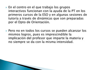  En el centro en el que trabajo los grupos
interactivos funcionan con la ayuda de la PT en los
primeros cursos de la ESO y en algunas sesiones de
tutoría a través de dinámicas que son preparadas
por el Dpto de Orientación.
 Pero no en todos los cursos se pueden alcanzar los
mismos logros, pues es imprescindible la
implicación del profesor que imparte la materia y
no siempre se da con la misma intensidad.
 