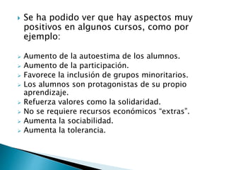  Se ha podido ver que hay aspectos muy
positivos en algunos cursos, como por
ejemplo:
 Aumento de la autoestima de los alumnos.
 Aumento de la participación.
 Favorece la inclusión de grupos minoritarios.
 Los alumnos son protagonistas de su propio
aprendizaje.
 Refuerza valores como la solidaridad.
 No se requiere recursos económicos “extras”.
 Aumenta la sociabilidad.
 Aumenta la tolerancia.
 